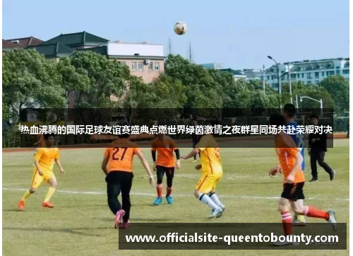热血沸腾的国际足球友谊赛盛典点燃世界绿茵激情之夜群星同场共赴荣耀对决 热血沸腾的国际足球友谊赛盛典点燃世界绿茵激情之夜群星同场共赴荣耀对决