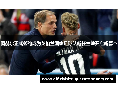 图赫尔正式签约成为英格兰国家足球队新任主帅开启新篇章