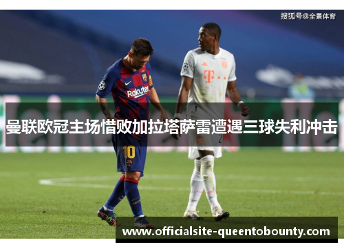 曼联欧冠主场惜败加拉塔萨雷遭遇三球失利冲击