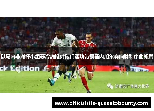 以马内非洲杯小组赛冷静推射破门建功带领塞内加尔奏响胜利序曲新篇