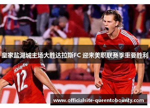 皇家盐湖城主场大胜达拉斯FC 迎来美职联赛季重要胜利 皇家盐湖城主场大胜达拉斯FC 迎来美职联赛季重要胜利