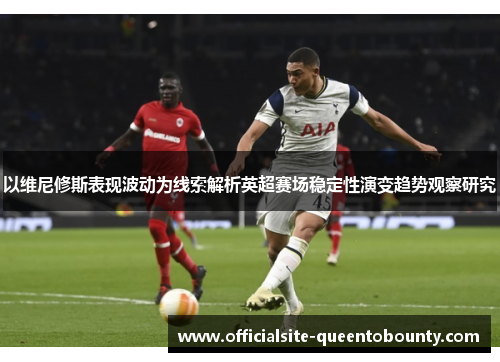 以维尼修斯表现波动为线索解析英超赛场稳定性演变趋势观察研究 以维尼修斯表现波动为线索解析英超赛场稳定性演变趋势观察研究