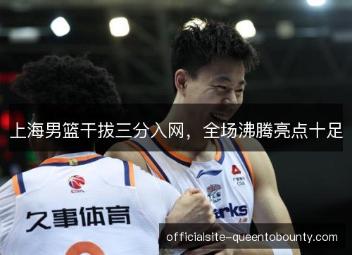 上海男篮干拔三分入网，全场沸腾亮点十足